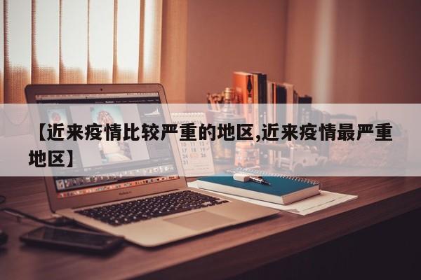 【近来疫情比较严重的地区,近来疫情最严重地区】