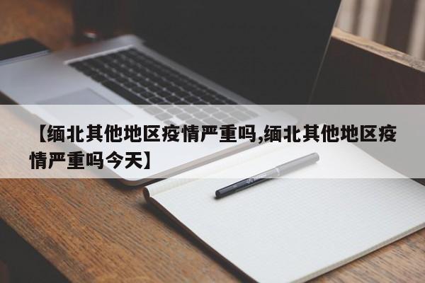 【缅北其他地区疫情严重吗,缅北其他地区疫情严重吗今天】