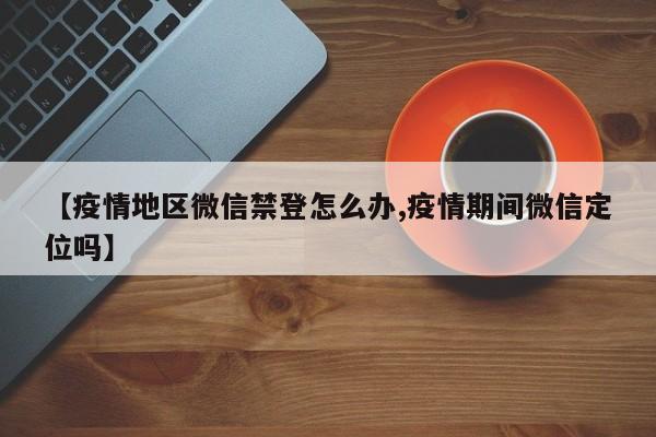 【疫情地区微信禁登怎么办,疫情期间微信定位吗】