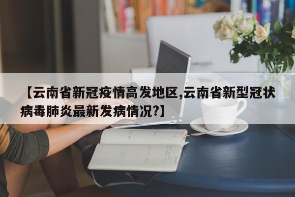 【云南省新冠疫情高发地区,云南省新型冠状病毒肺炎最新发病情况?】