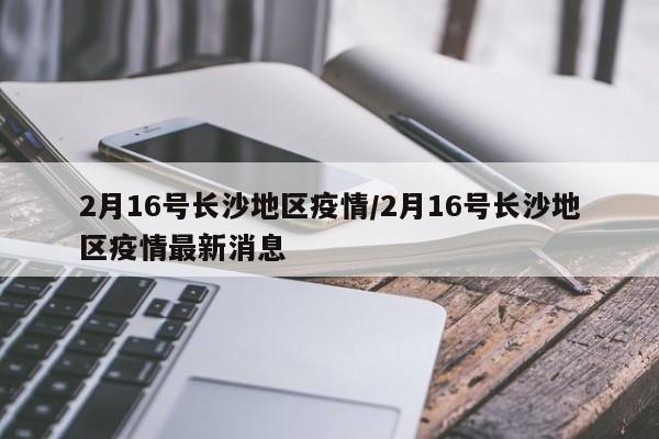 2月16号长沙地区疫情/2月16号长沙地区疫情最新消息