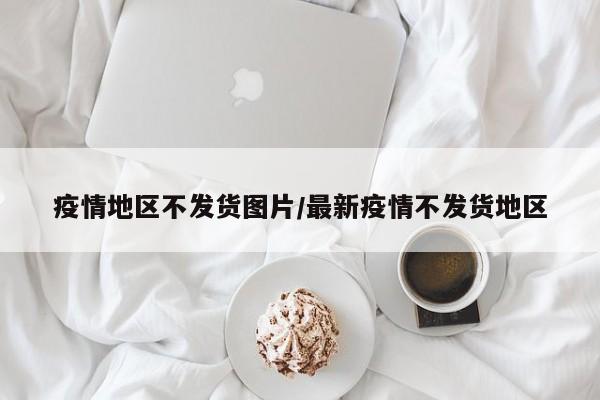 疫情地区不发货图片/最新疫情不发货地区
