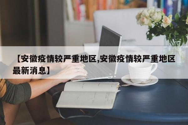 【安徽疫情较严重地区,安徽疫情较严重地区最新消息】