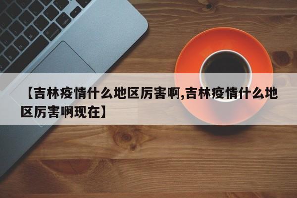 【吉林疫情什么地区厉害啊,吉林疫情什么地区厉害啊现在】