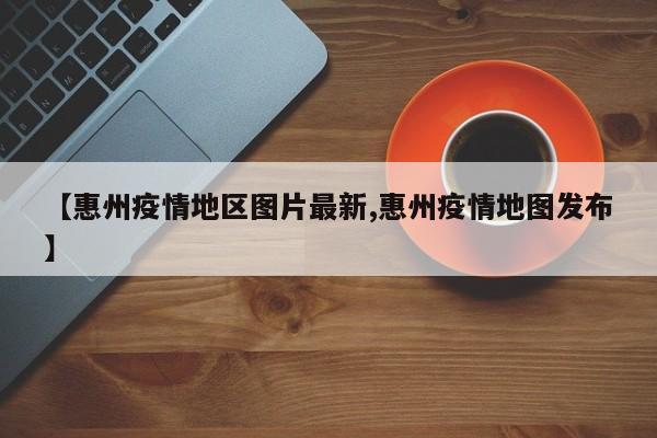 【惠州疫情地区图片最新,惠州疫情地图发布】