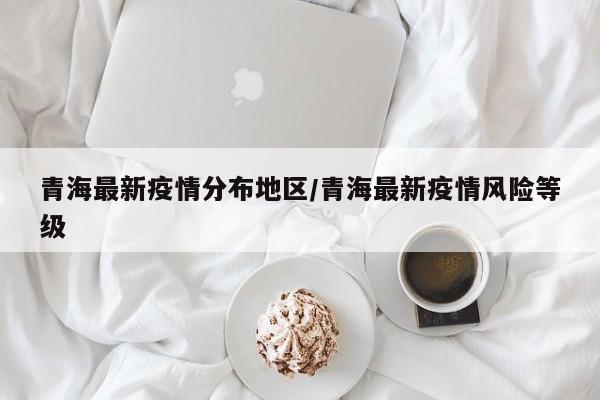 青海最新疫情分布地区/青海最新疫情风险等级