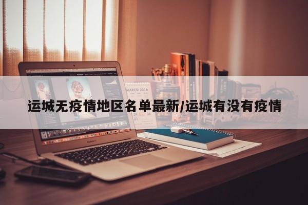 运城无疫情地区名单最新/运城有没有疫情